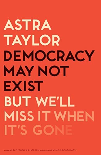 Astra Taylor: Democracy May Not Exist, but We'll Miss It When It's Gone (Hardcover, Metropolitan Books)